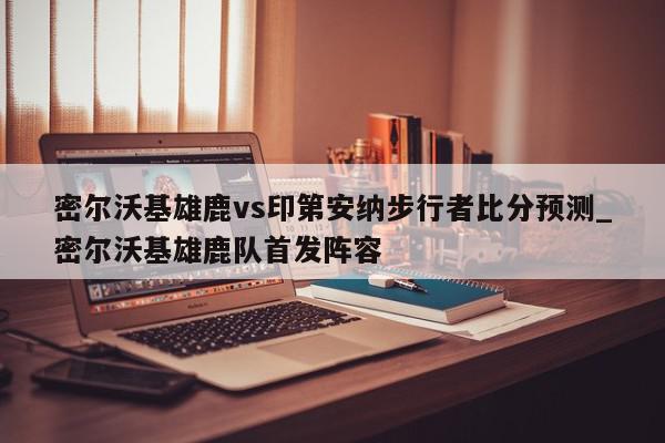 密尔沃基雄鹿vs印第安纳步行者比分预测_密尔沃基雄鹿队首发阵容