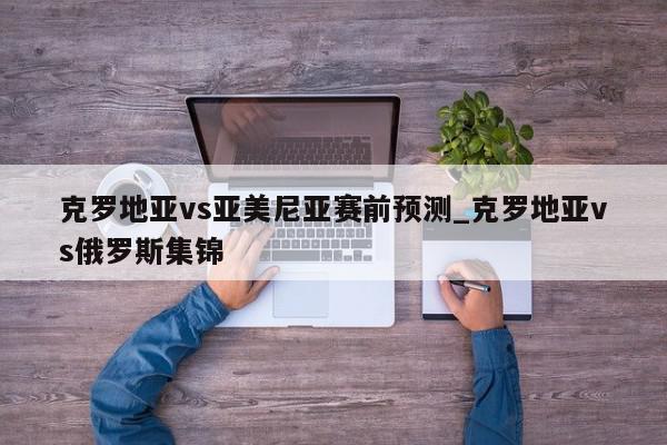 克罗地亚vs亚美尼亚赛前预测_克罗地亚vs俄罗斯集锦