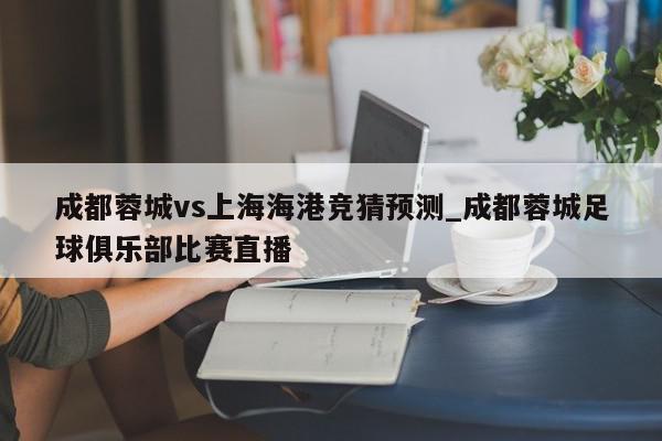 成都蓉城vs上海海港竞猜预测_成都蓉城足球俱乐部比赛直播