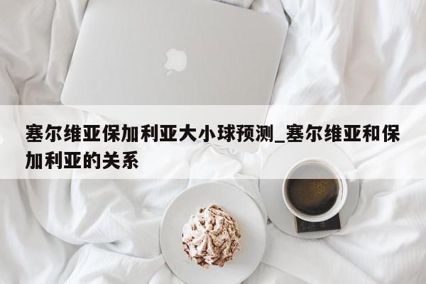 塞尔维亚保加利亚大小球预测_塞尔维亚和保加利亚的关系