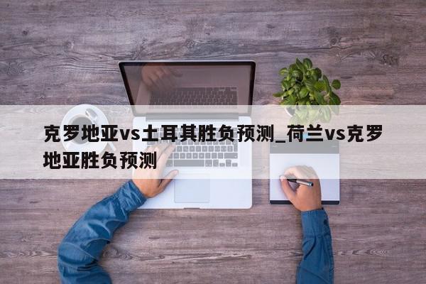 克罗地亚vs土耳其胜负预测_荷兰vs克罗地亚胜负预测