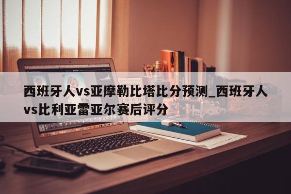 西班牙人vs亚摩勒比塔比分预测_西班牙人vs比利亚雷亚尔赛后评分