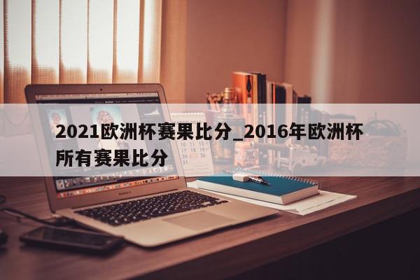 2021欧洲杯赛果比分_2016年欧洲杯所有赛果比分