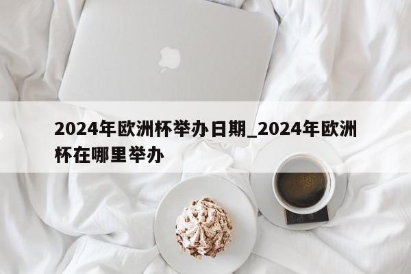 2024年欧洲杯举办日期_2024年欧洲杯在哪里举办