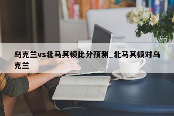 乌克兰vs北马其顿比分预测_北马其顿对乌克兰