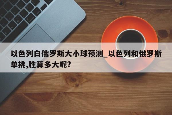 以色列白俄罗斯大小球预测_以色列和俄罗斯单挑,胜算多大呢?