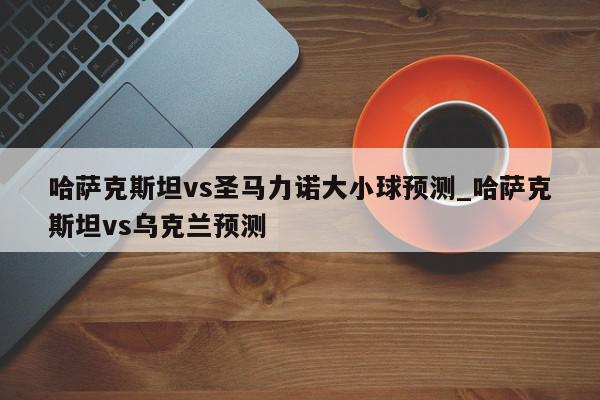 哈萨克斯坦vs圣马力诺大小球预测_哈萨克斯坦vs乌克兰预测