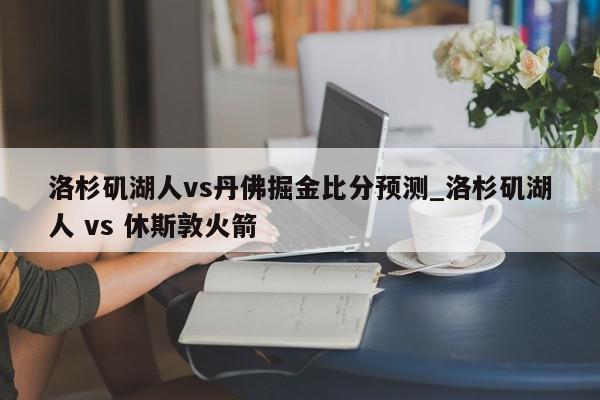 洛杉矶湖人vs丹佛掘金比分预测_洛杉矶湖人 vs 休斯敦火箭