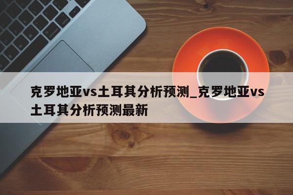 克罗地亚vs土耳其分析预测_克罗地亚vs土耳其分析预测最新