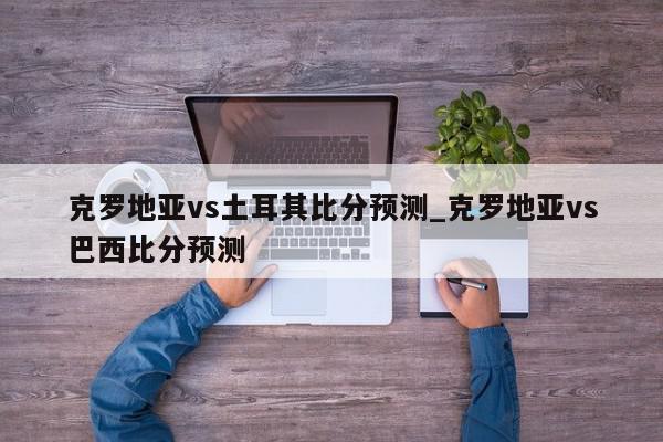 克罗地亚vs土耳其比分预测_克罗地亚vs巴西比分预测