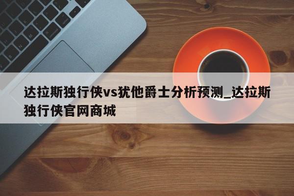 达拉斯独行侠vs犹他爵士分析预测_达拉斯独行侠官网商城