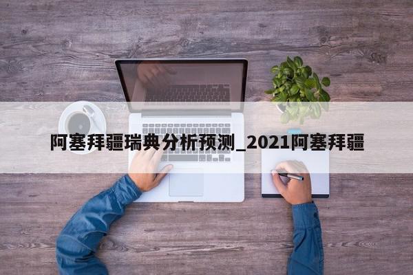 阿塞拜疆瑞典分析预测_2021阿塞拜疆