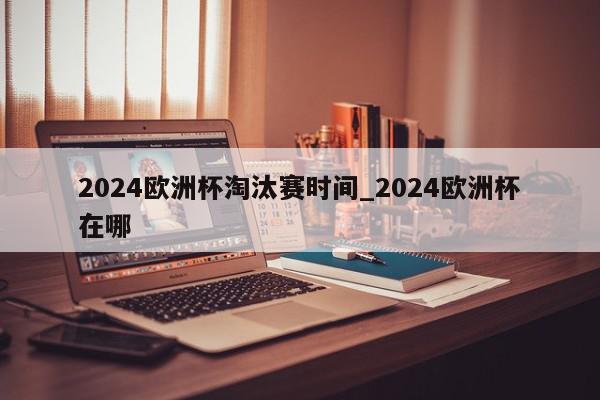 2024欧洲杯淘汰赛时间_2024欧洲杯在哪