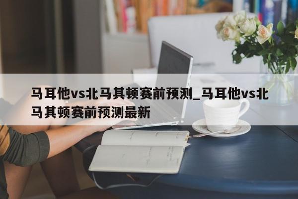 马耳他vs北马其顿赛前预测_马耳他vs北马其顿赛前预测最新