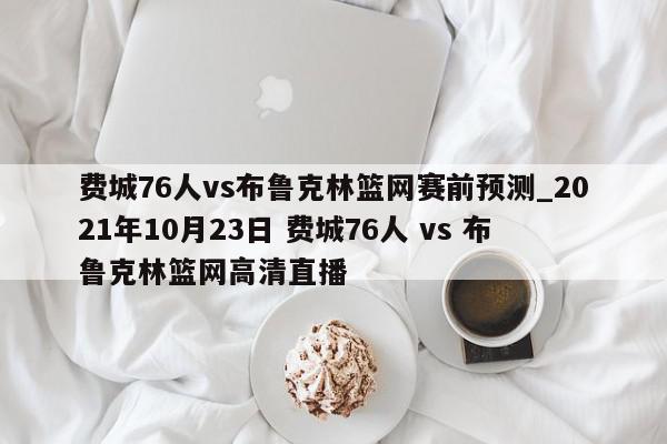 费城76人vs布鲁克林篮网赛前预测_2021年10月23日 费城76人 vs 布鲁克林篮网高清直播