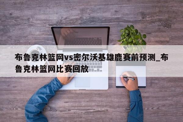 布鲁克林篮网vs密尔沃基雄鹿赛前预测_布鲁克林篮网比赛回放