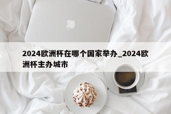 2024欧洲杯在哪个国家举办_2024欧洲杯主办城市