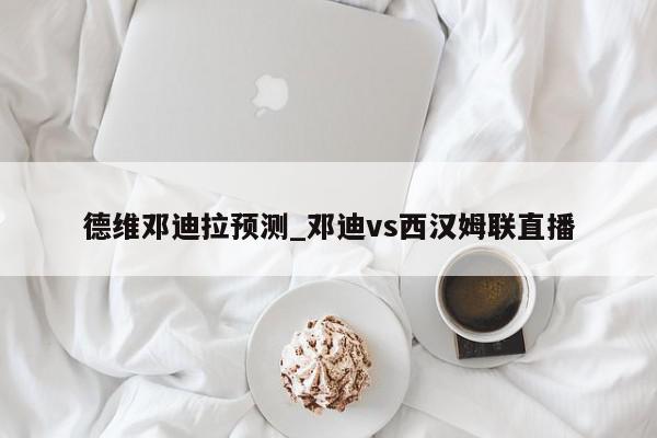 德维邓迪拉预测_邓迪vs西汉姆联直播