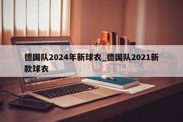 德国队2024年新球衣_德国队2021新款球衣