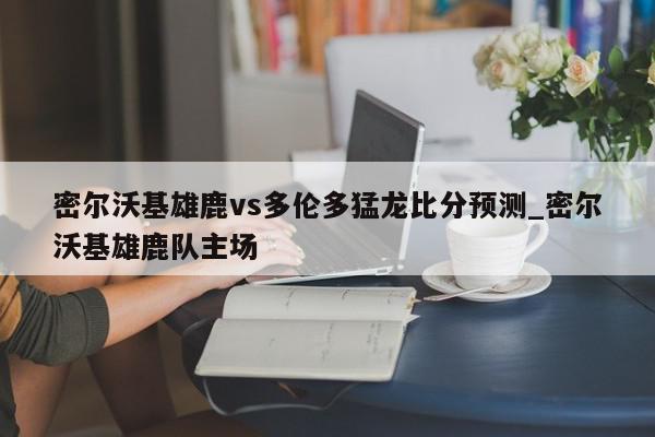 密尔沃基雄鹿vs多伦多猛龙比分预测_密尔沃基雄鹿队主场