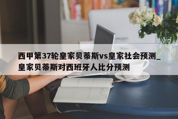 西甲第37轮皇家贝蒂斯vs皇家社会预测_皇家贝蒂斯对西班牙人比分预测