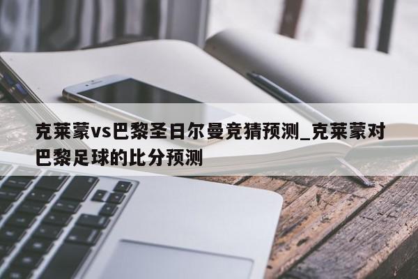 克莱蒙vs巴黎圣日尔曼竞猜预测_克莱蒙对巴黎足球的比分预测