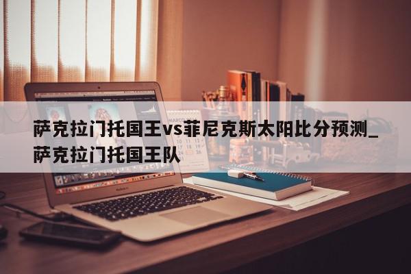 萨克拉门托国王vs菲尼克斯太阳比分预测_萨克拉门托国王队