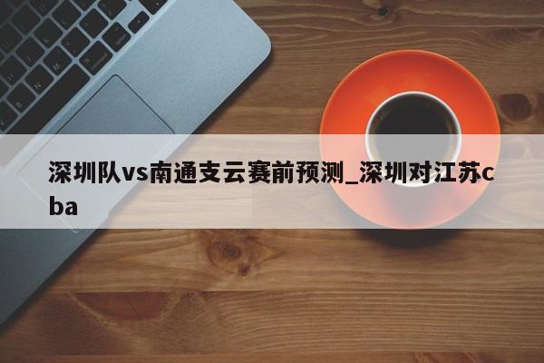 深圳队vs南通支云赛前预测_深圳对江苏cba