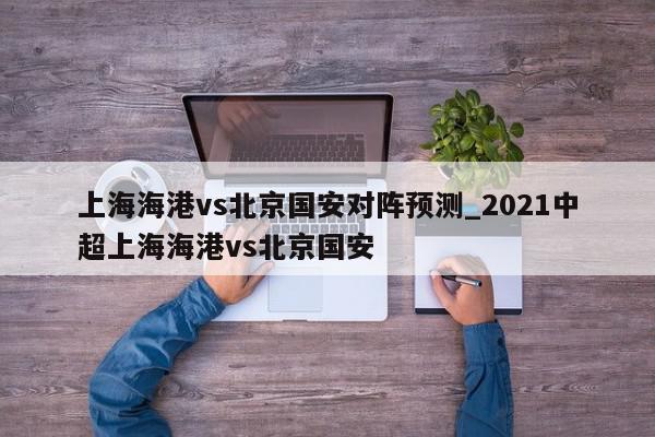 上海海港vs北京国安对阵预测_2021中超上海海港vs北京国安