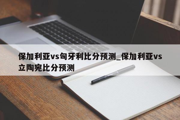 保加利亚vs匈牙利比分预测_保加利亚vs立陶宛比分预测