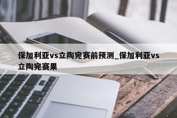 保加利亚vs立陶宛赛前预测_保加利亚vs立陶宛赛果