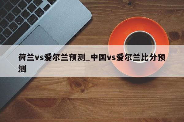 荷兰vs爱尔兰预测_中国vs爱尔兰比分预测