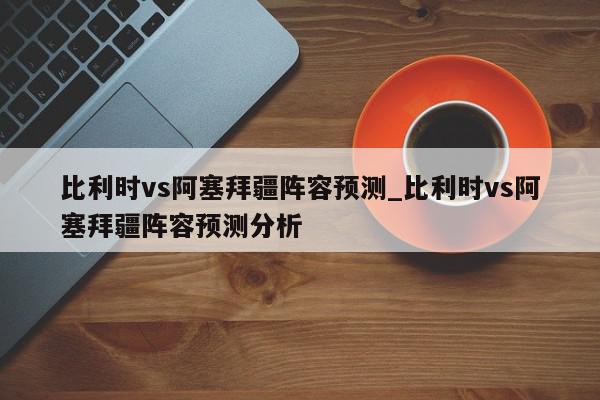 比利时vs阿塞拜疆阵容预测_比利时vs阿塞拜疆阵容预测分析