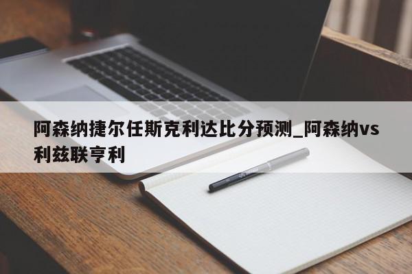 阿森纳捷尔任斯克利达比分预测_阿森纳vs利兹联亨利