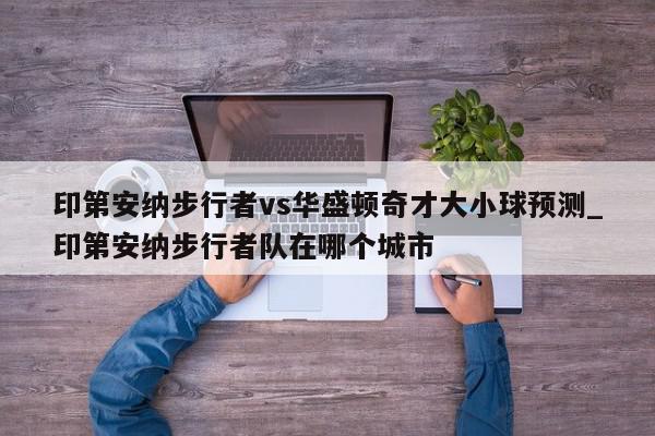 印第安纳步行者vs华盛顿奇才大小球预测_印第安纳步行者队在哪个城市