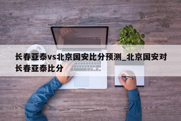 长春亚泰vs北京国安比分预测_北京国安对长春亚泰比分