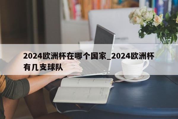 2024欧洲杯在哪个国家_2024欧洲杯有几支球队