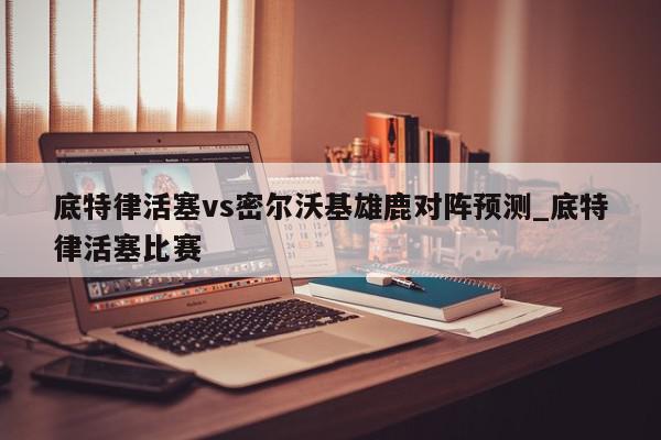 底特律活塞vs密尔沃基雄鹿对阵预测_底特律活塞比赛