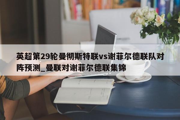 英超第29轮曼彻斯特联vs谢菲尔德联队对阵预测_曼联对谢菲尔德联集锦