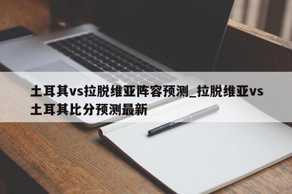 土耳其vs拉脱维亚阵容预测_拉脱维亚vs土耳其比分预测最新