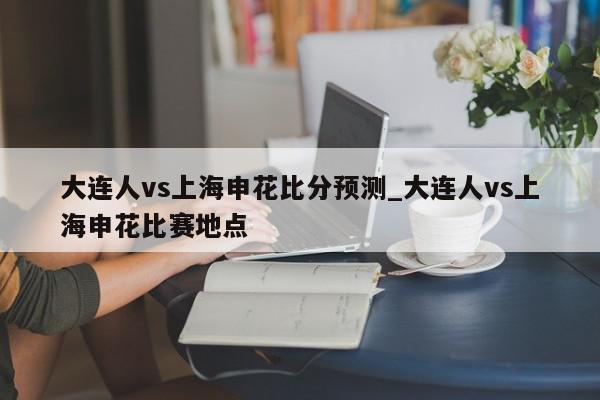 大连人vs上海申花比分预测_大连人vs上海申花比赛地点