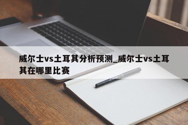 威尔士vs土耳其分析预测_威尔士vs土耳其在哪里比赛