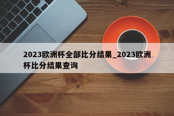 2023欧洲杯全部比分结果_2023欧洲杯比分结果查询