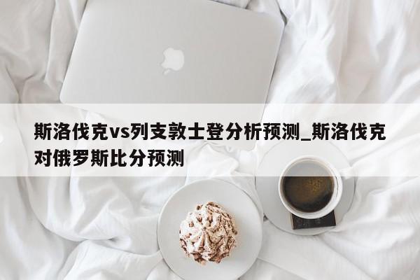 斯洛伐克vs列支敦士登分析预测_斯洛伐克对俄罗斯比分预测