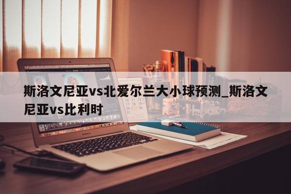 斯洛文尼亚vs北爱尔兰大小球预测_斯洛文尼亚vs比利时