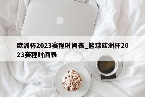 欧洲杯2023赛程时间表_篮球欧洲杯2023赛程时间表