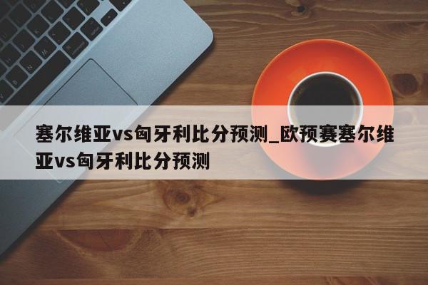 塞尔维亚vs匈牙利比分预测_欧预赛塞尔维亚vs匈牙利比分预测