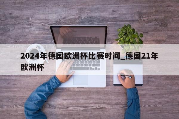 2024年德国欧洲杯比赛时间_德国21年欧洲杯