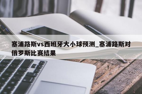 塞浦路斯vs西班牙大小球预测_塞浦路斯对俄罗斯比赛结果