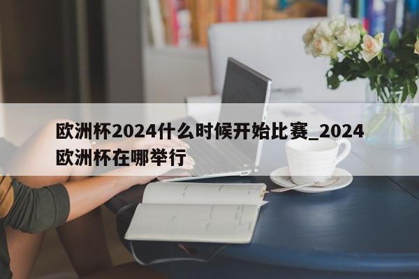 欧洲杯2024什么时候开始比赛_2024欧洲杯在哪举行